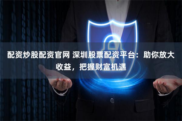 配资炒股配资官网 深圳股票配资平台:助你放大收益,把握财富机遇