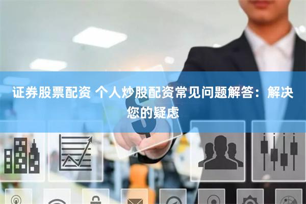 证券股票配资 个人炒股配资常见问题解答:解决您的疑虑