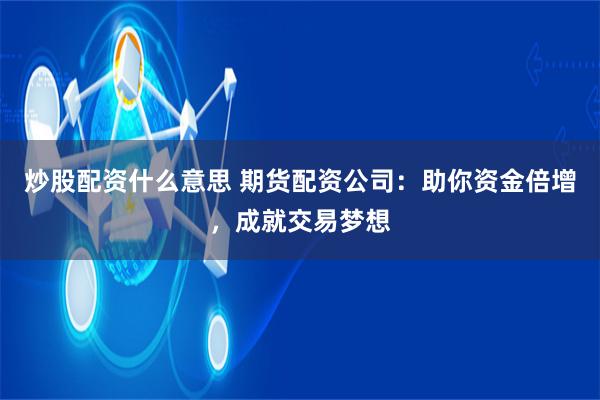 炒股配资什么意思 期货配资公司：助你资金倍增，成就交易梦想