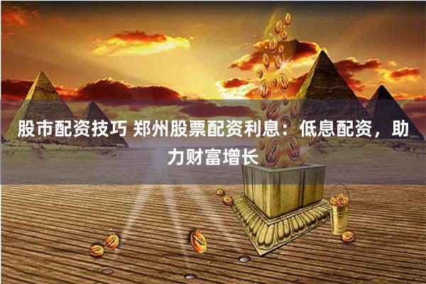 股市配资技巧 郑州股票配资利息：低息配资，助力财富增长