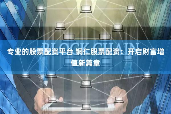 专业的股票配资平台 铜仁股票配资:开启财富增值新篇章