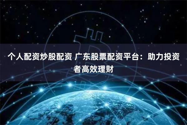 个人配资炒股配资 广东股票配资平台：助力投资者高效理财
