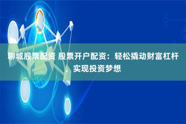 聊城股票配资 股票开户配资：轻松撬动财富杠杆，实现投资梦想